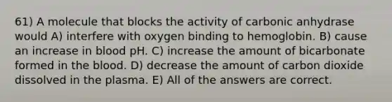 61) A molecule that blocks the activity of carbonic anhydrase would A) interfere with oxygen binding to hemoglobin. B) cause an increase in blood pH. C) increase the amount of bicarbonate formed in the blood. D) decrease the amount of carbon dioxide dissolved in the plasma. E) All of the answers are correct.