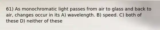 61) As monochromatic light passes from air to glass and back to air, changes occur in its A) wavelength. B) speed. C) both of these D) neither of these