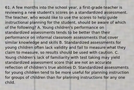 61. A few months into the school year, a first-grade teacher is reviewing a new student's scores on a standardized assessment. The teacher, who would like to use the scores to help guide instructional planning for the student, should be aware of which of the following? A. Young children's performance on standardized assessments tends to be better than their performance on informal classroom assessments that cover similar knowledge and skills B. Standardized assessments for young children often lack validity and fail to measure what they claim to measure, so results should be used with caution. C. Young children's lack of familiarity with test taking may yield standardized assessment score that are not an accurate reflection of children's true abilities D. Standardized assessments for young children tend to be more useful for planning instruction for groups of children than for planning instructions for any one child.