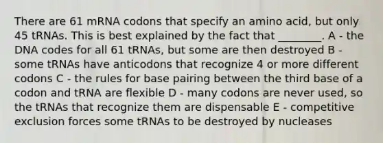 There are 61 mRNA codons that specify an amino acid, but only 45 tRNAs. This is best explained by the fact that ________. A - the DNA codes for all 61 tRNAs, but some are then destroyed B - some tRNAs have anticodons that recognize 4 or more different codons C - the rules for base pairing between the third base of a codon and tRNA are flexible D - many codons are never used, so the tRNAs that recognize them are dispensable E - competitive exclusion forces some tRNAs to be destroyed by nucleases