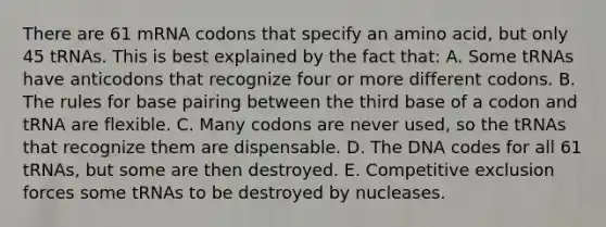 There are 61 mRNA codons that specify an amino acid, but only 45 tRNAs. This is best explained by the fact that: A. Some tRNAs have anticodons that recognize four or more different codons. B. The rules for base pairing between the third base of a codon and tRNA are flexible. C. Many codons are never used, so the tRNAs that recognize them are dispensable. D. The DNA codes for all 61 tRNAs, but some are then destroyed. E. Competitive exclusion forces some tRNAs to be destroyed by nucleases.