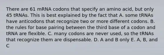 There are 61 mRNA codons that specify an amino acid, but only 45 tRNAs. This is best explained by the fact that A. some tRNAs have anticodons that recognize two or more different codons. B. the rules for base pairing between the third base of a codon and tRNA are flexible. C. many codons are never used, so the tRNAs that recognize them are dispensable. D. A and B only E. A, B, and C