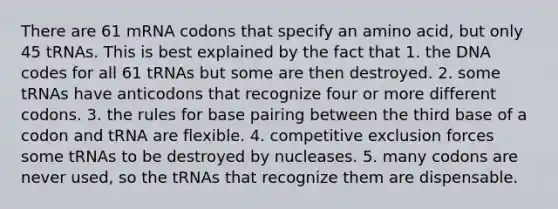 There are 61 mRNA codons that specify an amino acid, but only 45 tRNAs. This is best explained by the fact that 1. the DNA codes for all 61 tRNAs but some are then destroyed. 2. some tRNAs have anticodons that recognize four or more different codons. 3. the rules for base pairing between the third base of a codon and tRNA are flexible. 4. competitive exclusion forces some tRNAs to be destroyed by nucleases. 5. many codons are never used, so the tRNAs that recognize them are dispensable.