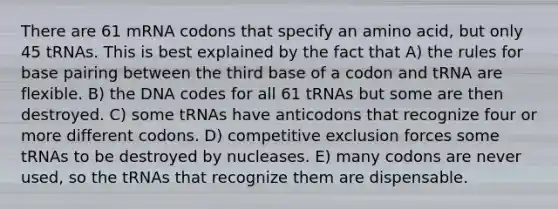 There are 61 mRNA codons that specify an amino acid, but only 45 tRNAs. This is best explained by the fact that A) the rules for base pairing between the third base of a codon and tRNA are flexible. B) the DNA codes for all 61 tRNAs but some are then destroyed. C) some tRNAs have anticodons that recognize four or more different codons. D) competitive exclusion forces some tRNAs to be destroyed by nucleases. E) many codons are never used, so the tRNAs that recognize them are dispensable.