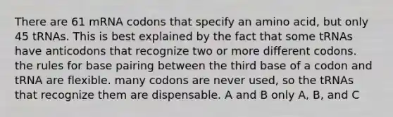 There are 61 mRNA codons that specify an amino acid, but only 45 tRNAs. This is best explained by the fact that some tRNAs have anticodons that recognize two or more different codons. the rules for base pairing between the third base of a codon and tRNA are flexible. many codons are never used, so the tRNAs that recognize them are dispensable. A and B only A, B, and C