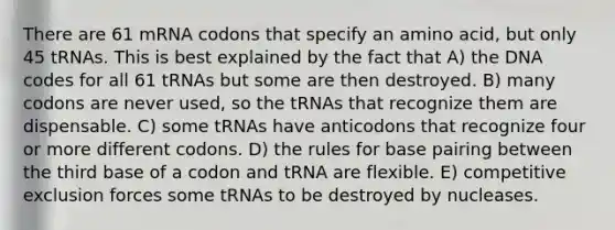 There are 61 mRNA codons that specify an amino acid, but only 45 tRNAs. This is best explained by the fact that A) the DNA codes for all 61 tRNAs but some are then destroyed. B) many codons are never used, so the tRNAs that recognize them are dispensable. C) some tRNAs have anticodons that recognize four or more different codons. D) the rules for base pairing between the third base of a codon and tRNA are flexible. E) competitive exclusion forces some tRNAs to be destroyed by nucleases.