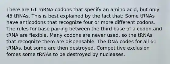 There are 61 mRNA codons that specify an amino acid, but only 45 tRNAs. This is best explained by the fact that: Some tRNAs have anticodons that recognize four or more different codons. The rules for base pairing between the third base of a codon and tRNA are flexible. Many codons are never used, so the tRNAs that recognize them are dispensable. The DNA codes for all 61 tRNAs, but some are then destroyed. Competitive exclusion forces some tRNAs to be destroyed by nucleases.