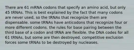 There are 61 mRNA codons that specify an amino acid, but only 45 tRNAs. This is best explained by the fact that many codons are never used, so the tRNAs that recognize them are dispensable. some tRNAs have anticodons that recognize four or more different codons. the rules for base pairing between the third base of a codon and tRNA are flexible. the DNA codes for all 61 tRNAs, but some are then destroyed. competitive exclusion forces some tRNAs to be destroyed by nucleases.