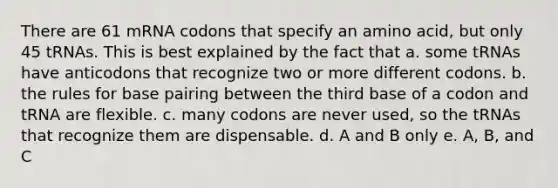 There are 61 mRNA codons that specify an amino acid, but only 45 tRNAs. This is best explained by the fact that a. some tRNAs have anticodons that recognize two or more different codons. b. the rules for base pairing between the third base of a codon and tRNA are flexible. c. many codons are never used, so the tRNAs that recognize them are dispensable. d. A and B only e. A, B, and C