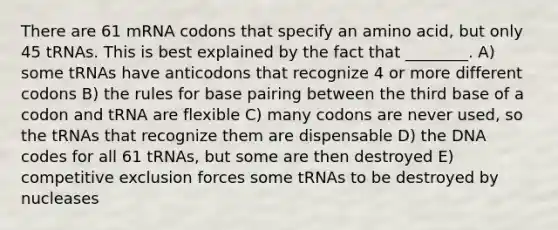 There are 61 mRNA codons that specify an amino acid, but only 45 tRNAs. This is best explained by the fact that ________. A) some tRNAs have anticodons that recognize 4 or more different codons B) the rules for base pairing between the third base of a codon and tRNA are flexible C) many codons are never used, so the tRNAs that recognize them are dispensable D) the DNA codes for all 61 tRNAs, but some are then destroyed E) competitive exclusion forces some tRNAs to be destroyed by nucleases