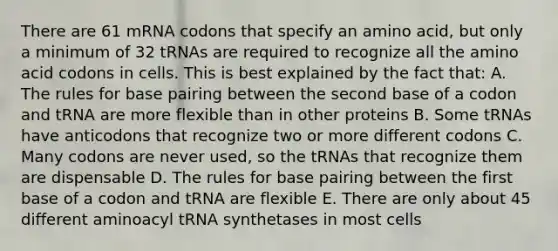 There are 61 mRNA codons that specify an amino acid, but only a minimum of 32 tRNAs are required to recognize all the amino acid codons in cells. This is best explained by the fact that: A. The rules for base pairing between the second base of a codon and tRNA are more flexible than in other proteins B. Some tRNAs have anticodons that recognize two or more different codons C. Many codons are never used, so the tRNAs that recognize them are dispensable D. The rules for base pairing between the first base of a codon and tRNA are flexible E. There are only about 45 different aminoacyl tRNA synthetases in most cells