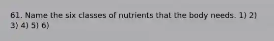 61. Name the six classes of nutrients that the body needs. 1) 2) 3) 4) 5) 6)