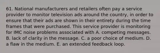 61. National manufacturers and retailers often pay a service provider to monitor television ads around the country, in order to ensure that their ads are shown in their entirety during the time frames that were purchased. This service provider is monitoring for IMC noise problems associated with A. competing messages. B. lack of clarity in the message. C. a poor choice of medium. D. a flaw in the medium. E. an extended feedback loop.