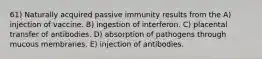 61) Naturally acquired passive immunity results from the A) injection of vaccine. B) ingestion of interferon. C) placental transfer of antibodies. D) absorption of pathogens through mucous membranes. E) injection of antibodies.