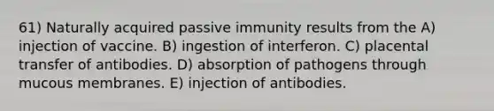 61) Naturally acquired passive immunity results from the A) injection of vaccine. B) ingestion of interferon. C) placental transfer of antibodies. D) absorption of pathogens through mucous membranes. E) injection of antibodies.