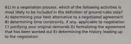 61) In a negotiation process, which of the following activities is most likely to be included in the definition of ground rules step? A) determining your best alternative to a negotiated agreement B) determining time constraints, if any, applicable to negotiation C) justifying your original demands D) formalizing the agreement that has been worked out E) determining the history leading up to the negotiation