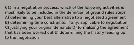 61) In a negotiation process, which of the following activities is most likely to be included in the definition of ground rules step? A) determining your best alternative to a negotiated agreement B) determining time constraints, if any, applicable to negotiation C) justifying your original demands D) formalizing the agreement that has been worked out E) determining the history leading up to the negotiation