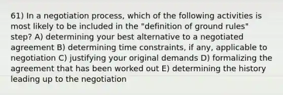 61) In a negotiation process, which of the following activities is most likely to be included in the "definition of ground rules" step? A) determining your best alternative to a negotiated agreement B) determining time constraints, if any, applicable to negotiation C) justifying your original demands D) formalizing the agreement that has been worked out E) determining the history leading up to the negotiation