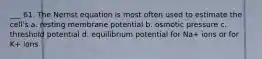 ___ 61. The Nernst equation is most often used to estimate the cell's a. resting membrane potential b. osmotic pressure c. threshold potential d. equilibrium potential for Na+ ions or for K+ ions