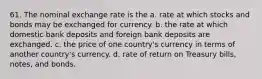 61. The nominal exchange rate is the a. rate at which stocks and bonds may be exchanged for currency. b. the rate at which domestic bank deposits and foreign bank deposits are exchanged. c. the price of one country's currency in terms of another country's currency. d. rate of return on Treasury bills, notes, and bonds.