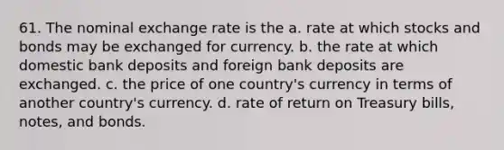 61. The nominal exchange rate is the a. rate at which stocks and bonds may be exchanged for currency. b. the rate at which domestic bank deposits and foreign bank deposits are exchanged. c. the price of one country's currency in terms of another country's currency. d. rate of return on Treasury bills, notes, and bonds.