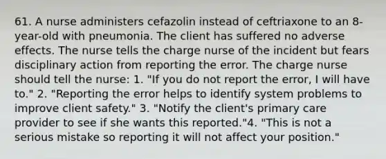 61. A nurse administers cefazolin instead of ceftriaxone to an 8-year-old with pneumonia. The client has suffered no adverse effects. The nurse tells the charge nurse of the incident but fears disciplinary action from reporting the error. The charge nurse should tell the nurse: 1. "If you do not report the error, I will have to." 2. "Reporting the error helps to identify system problems to improve client safety." 3. "Notify the client's primary care provider to see if she wants this reported."4. "This is not a serious mistake so reporting it will not affect your position."