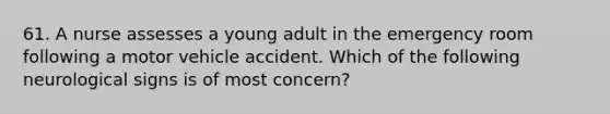 61. A nurse assesses a young adult in the emergency room following a motor vehicle accident. Which of the following neurological signs is of most concern?