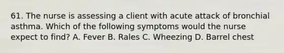 61. The nurse is assessing a client with acute attack of bronchial asthma. Which of the following symptoms would the nurse expect to find? A. Fever B. Rales C. Wheezing D. Barrel chest