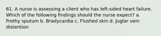 61. A nurse is assessing a client who has left-sided heart failure. Which of the following findings should the nurse expect? a. Frothy sputum b. Bradycardia c. Flushed skin d. Juglar vein distention