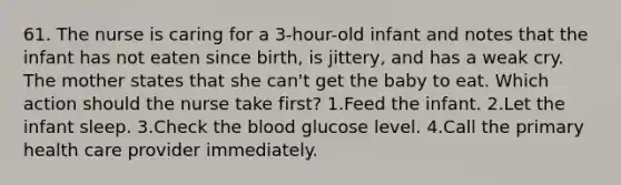 61. The nurse is caring for a 3-hour-old infant and notes that the infant has not eaten since birth, is jittery, and has a weak cry. The mother states that she can't get the baby to eat. Which action should the nurse take first? 1.Feed the infant. 2.Let the infant sleep. 3.Check the blood glucose level. 4.Call the primary health care provider immediately.