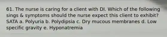 61. The nurse is caring for a client with DI. Which of the following sings & symptoms should the nurse expect this client to exhibit? SATA a. Polyuria b. Polydipsia c. Dry mucous membranes d. Low specific gravity e. Hyponatremia