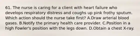 61. The nurse is caring for a client with heart failure who develops respiratory distress and coughs up pink frothy sputum. Which action should the nurse take first? A.Draw arterial blood gases. B.Notify the primary health care provider. C.Position in a high Fowler's position with the legs down. D.Obtain a chest X-ray.