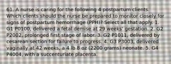 61. A nurse is caring for the following 4 postpartum clients. Which clients should the nurse be prepared to monitor closely for signs of postpartum hemorrhage (PPH)? Select all that apply. 1. G1 P0100, delivered a fetal demise at 29 weeks' gestation. 2. G2 P2002, prolonged first stage of labor. 3. G2 P1011, delivered by cesarean section for failure to progress. 4. G3 P3003, delivered vaginally at 42 weeks, a 4 lb 8 oz (2200 grams) neonate. 5. G4 P4004, with a succenturiate placenta.