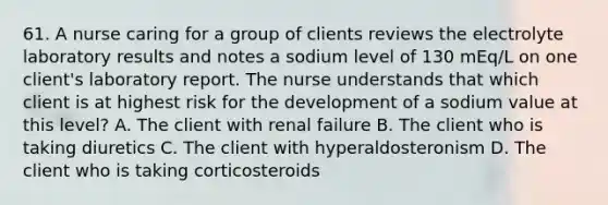 61. A nurse caring for a group of clients reviews the electrolyte laboratory results and notes a sodium level of 130 mEq/L on one client's laboratory report. The nurse understands that which client is at highest risk for the development of a sodium value at this level? A. The client with renal failure B. The client who is taking diuretics C. The client with hyperaldosteronism D. The client who is taking corticosteroids