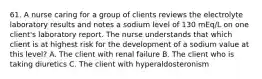 61. A nurse caring for a group of clients reviews the electrolyte laboratory results and notes a sodium level of 130 mEq/L on one client's laboratory report. The nurse understands that which client is at highest risk for the development of a sodium value at this level? A. The client with renal failure B. The client who is taking diuretics C. The client with hyperaldosteronism