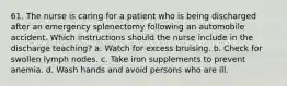 61. The nurse is caring for a patient who is being discharged after an emergency splenectomy following an automobile accident. Which instructions should the nurse include in the discharge teaching? a. Watch for excess bruising. b. Check for swollen lymph nodes. c. Take iron supplements to prevent anemia. d. Wash hands and avoid persons who are ill.