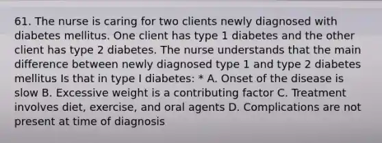 61. The nurse is caring for two clients newly diagnosed with diabetes mellitus. One client has type 1 diabetes and the other client has type 2 diabetes. The nurse understands that the main difference between newly diagnosed type 1 and type 2 diabetes mellitus Is that in type I diabetes: * A. Onset of the disease is slow B. Excessive weight is a contributing factor C. Treatment involves diet, exercise, and oral agents D. Complications are not present at time of diagnosis