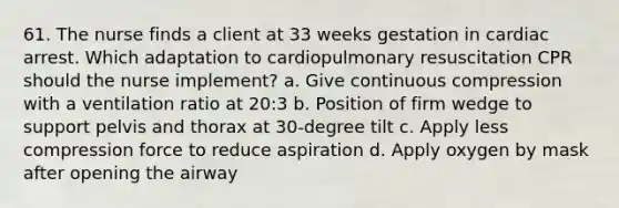 61. The nurse finds a client at 33 weeks gestation in cardiac arrest. Which adaptation to cardiopulmonary resuscitation CPR should the nurse implement? a. Give continuous compression with a ventilation ratio at 20:3 b. Position of firm wedge to support pelvis and thorax at 30-degree tilt c. Apply less compression force to reduce aspiration d. Apply oxygen by mask after opening the airway