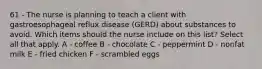 61 - The nurse is planning to teach a client with gastroesophageal reflux disease (GERD) about substances to avoid. Which items should the nurse include on this list? Select all that apply. A - coffee B - chocolate C - peppermint D - nonfat milk E - fried chicken F - scrambled eggs