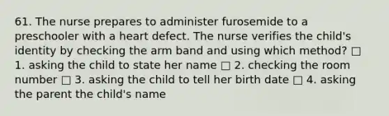 61. The nurse prepares to administer furosemide to a preschooler with a heart defect. The nurse verifies the child's identity by checking the arm band and using which method? □ 1. asking the child to state her name □ 2. checking the room number □ 3. asking the child to tell her birth date □ 4. asking the parent the child's name