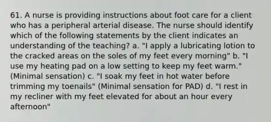 61. A nurse is providing instructions about foot care for a client who has a peripheral arterial disease. The nurse should identify which of the following statements by the client indicates an understanding of the teaching? a. "I apply a lubricating lotion to the cracked areas on the soles of my feet every morning" b. "I use my heating pad on a low setting to keep my feet warm." (Minimal sensation) c. "I soak my feet in hot water before trimming my toenails" (Minimal sensation for PAD) d. "I rest in my recliner with my feet elevated for about an hour every afternoon"