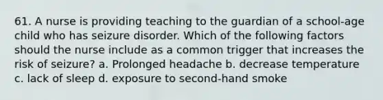 61. A nurse is providing teaching to the guardian of a school-age child who has seizure disorder. Which of the following factors should the nurse include as a common trigger that increases the risk of seizure? a. Prolonged headache b. decrease temperature c. lack of sleep d. exposure to second-hand smoke