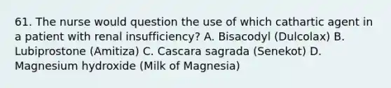 61. The nurse would question the use of which cathartic agent in a patient with renal insufficiency? A. Bisacodyl (Dulcolax) B. Lubiprostone (Amitiza) C. Cascara sagrada (Senekot) D. Magnesium hydroxide (Milk of Magnesia)