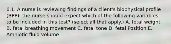 6.1. A nurse is reviewing findings of a client's biophysical profile (BPP). the nurse should expect which of the following variables to be included in this test? (select all that apply.) A. fetal weight B. fetal breathing movement C. fetal tone D. fetal Position E. Amniotic fluid volume