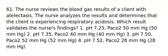 61. The nurse reviews the blood gas results of a client with atelectasis. The nurse analyzes the results and determines that the client is experiencing respiratory acidosis. Which result validates the nurse's findings? 1. pH 7.25, Paco2 50 mm Hg (50 mm Hg) 2. pH 7.35, Paco2 40 mm Hg (40 mm Hg) 3. pH 7.50, Paco2 52 mm Hg (52 mm Hg) 4. pH 7.52, Paco2 28 mm Hg (28 mm Hg)