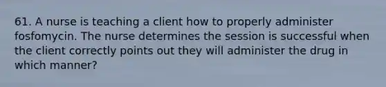 61. A nurse is teaching a client how to properly administer fosfomycin. The nurse determines the session is successful when the client correctly points out they will administer the drug in which manner?