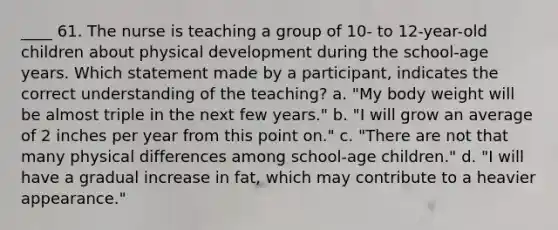 ____ 61. The nurse is teaching a group of 10- to 12-year-old children about physical development during the school-age years. Which statement made by a participant, indicates the correct understanding of the teaching? a. "My body weight will be almost triple in the next few years." b. "I will grow an average of 2 inches per year from this point on." c. "There are not that many physical differences among school-age children." d. "I will have a gradual increase in fat, which may contribute to a heavier appearance."