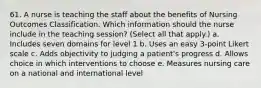 61. A nurse is teaching the staff about the benefits of Nursing Outcomes Classification. Which information should the nurse include in the teaching session? (Select all that apply.) a. Includes seven domains for level 1 b. Uses an easy 3-point Likert scale c. Adds objectivity to judging a patient's progress d. Allows choice in which interventions to choose e. Measures nursing care on a national and international level