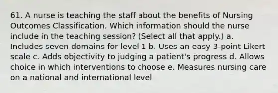 61. A nurse is teaching the staff about the benefits of Nursing Outcomes Classification. Which information should the nurse include in the teaching session? (Select all that apply.) a. Includes seven domains for level 1 b. Uses an easy 3-point Likert scale c. Adds objectivity to judging a patient's progress d. Allows choice in which interventions to choose e. Measures nursing care on a national and international level