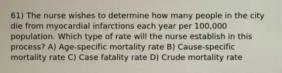 61) The nurse wishes to determine how many people in the city die from myocardial infarctions each year per 100,000 population. Which type of rate will the nurse establish in this process? A) Age-specific mortality rate B) Cause-specific mortality rate C) Case fatality rate D) Crude mortality rate